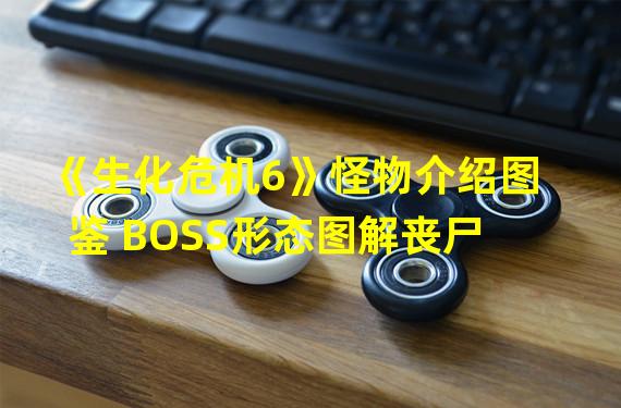 《生化危机6》怪物介绍图鉴 BOSS形态图解丧尸