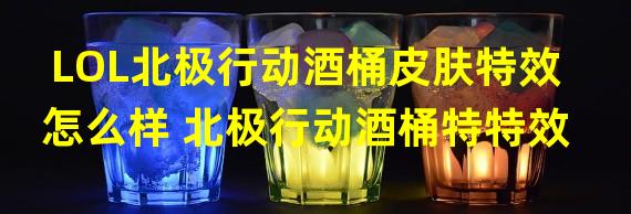 LOL北极行动酒桶皮肤特效怎么样 北极行动酒桶特特效