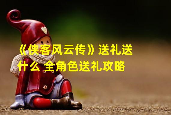 《侠客风云传》送礼送什么 全角色送礼攻略