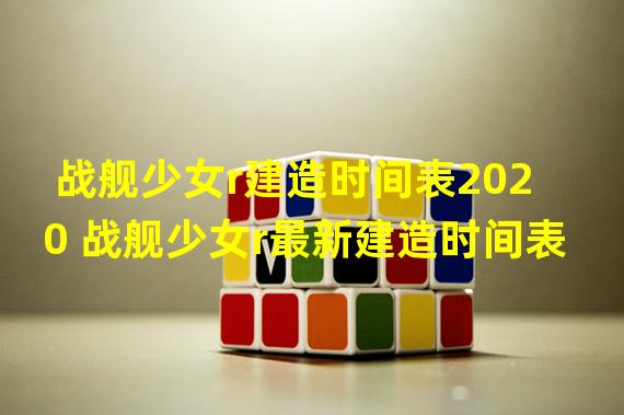 战舰少女r建造时间表2020 战舰少女r最新建造时间表