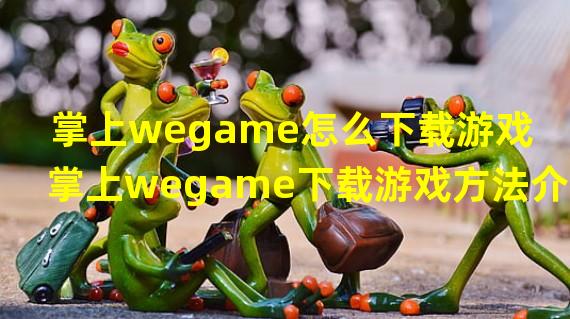 掌上wegame怎么下载游戏 掌上wegame下载游戏方法介绍 历