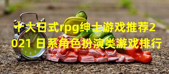 十大日式rpg绅士游戏推荐2021 日系角色扮演类游戏排行