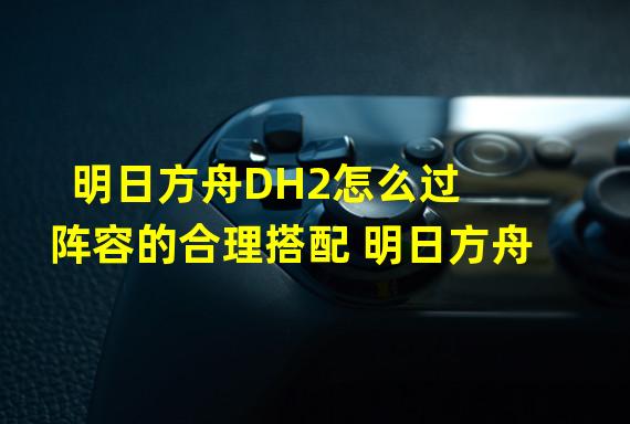 明日方舟DH2怎么过 阵容的合理搭配 明日方舟