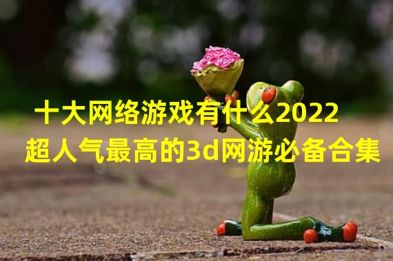 十大网络游戏有什么2022 超人气最高的3d网游必备合集