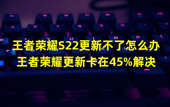 王者荣耀S22更新不了怎么办 王者荣耀更新卡在45%解决