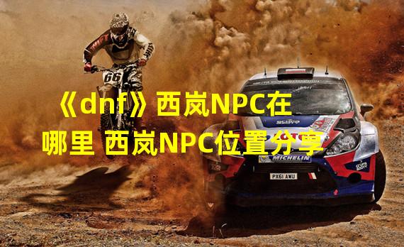 《dnf》西岚NPC在哪里 西岚NPC位置分享