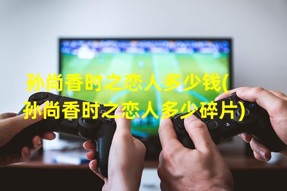 孙尚香时之恋人多少钱(孙尚香时之恋人多少碎片)