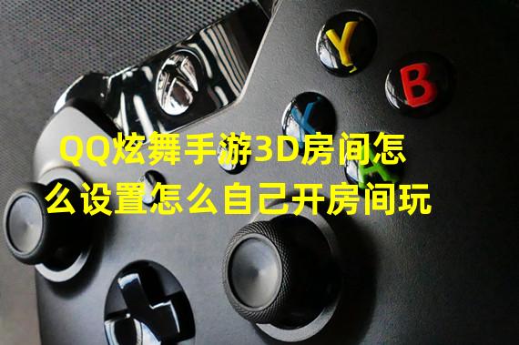 QQ炫舞手游3D房间怎么设置怎么自己开房间玩