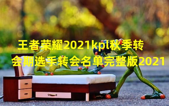 王者荣耀2021kpl秋季转会期选手转会名单完整版2021