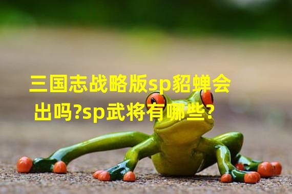 三国志战略版sp貂蝉会出吗?sp武将有哪些?