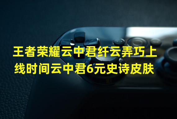 王者荣耀云中君纤云弄巧上线时间云中君6元史诗皮肤