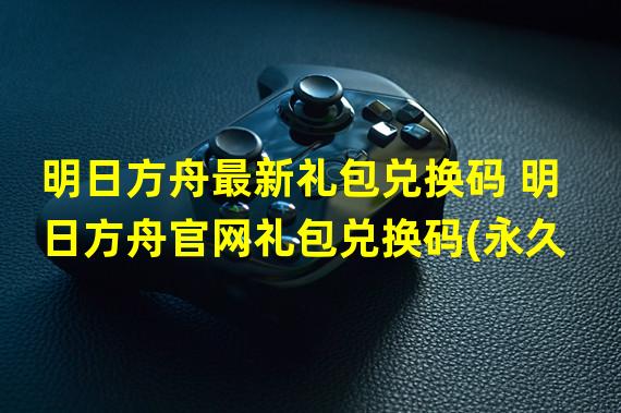 明日方舟最新礼包兑换码 明日方舟官网礼包兑换码(永久