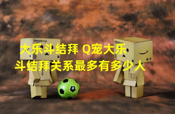 大乐斗结拜 Q宠大乐斗结拜关系最多有多少人