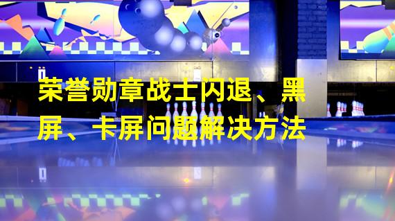 荣誉勋章战士闪退、黑屏、卡屏问题解决方法