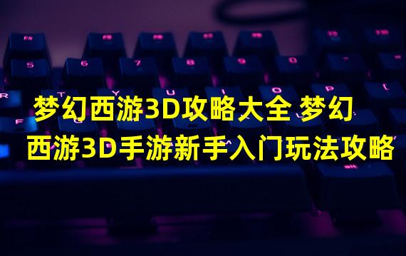 梦幻西游3D攻略大全 梦幻西游3D手游新手入门玩法攻略