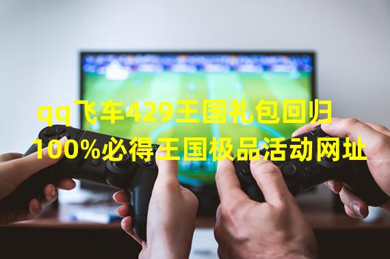 qq飞车429王国礼包回归 100%必得王国极品活动网址