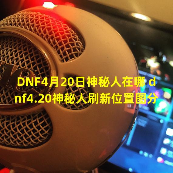 DNF4月20日神秘人在哪 dnf4.20神秘人刷新位置图分享