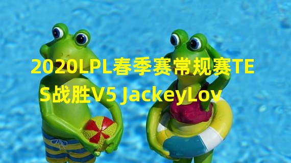 2020LPL春季赛常规赛TES战胜V5 JackeyLove重回赛场首