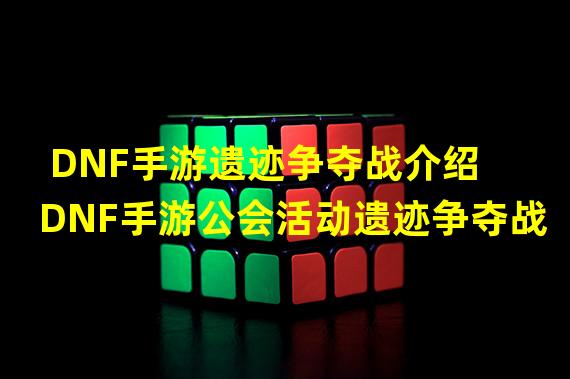 DNF手游遗迹争夺战介绍 DNF手游公会活动遗迹争夺战