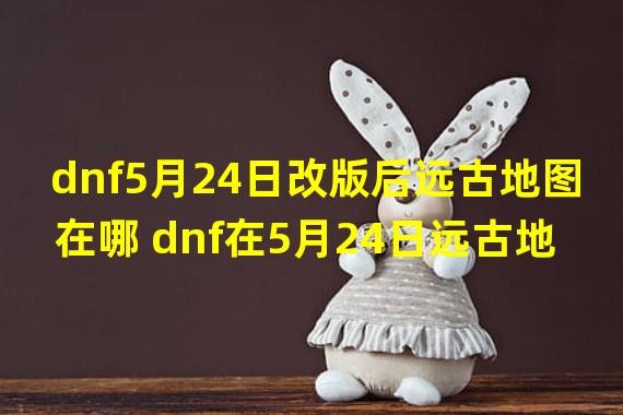 dnf5月24日改版后远古地图在哪 dnf在5月24日远古地图