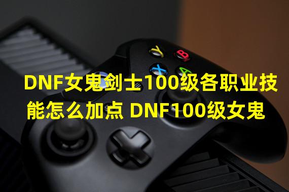 DNF女鬼剑士100级各职业技能怎么加点 DNF100级女鬼