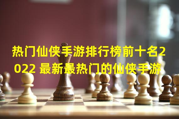 热门仙侠手游排行榜前十名2022 最新最热门的仙侠手游