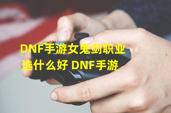 DNF手游女鬼剑职业选什么好 DNF手游