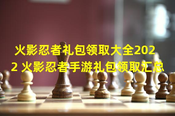 火影忍者礼包领取大全2022 火影忍者手游礼包领取汇总