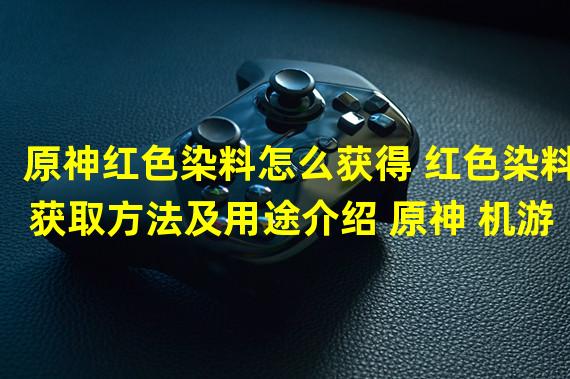 原神红色染料怎么获得 红色染料获取方法及用途介绍 原神 机游