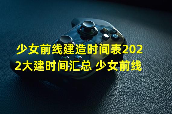 少女前线建造时间表2022大建时间汇总 少女前线