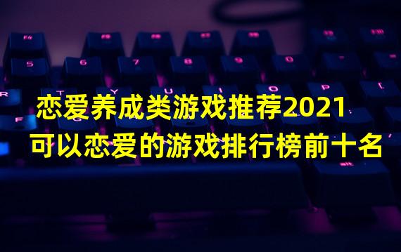 恋爱养成类游戏推荐2021 可以恋爱的游戏排行榜前十名