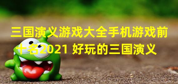 三国演义游戏大全手机游戏前十名2021 好玩的三国演义