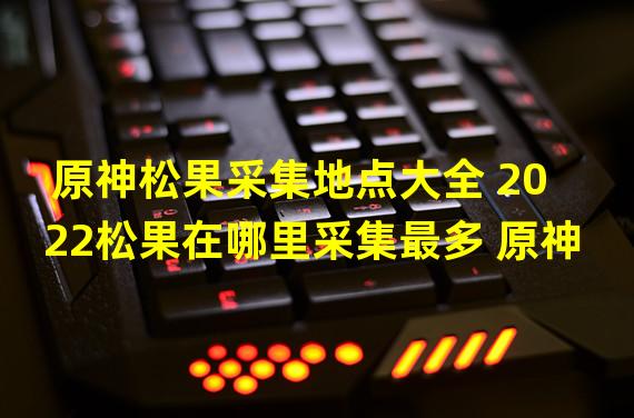 原神松果采集地点大全 2022松果在哪里采集最多 原神