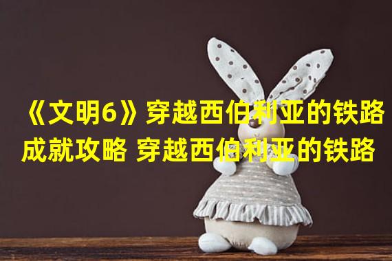 《文明6》穿越西伯利亚的铁路成就攻略 穿越西伯利亚的铁路