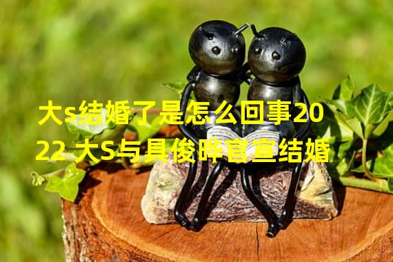 大s结婚了是怎么回事2022 大S与具俊晔官宣结婚