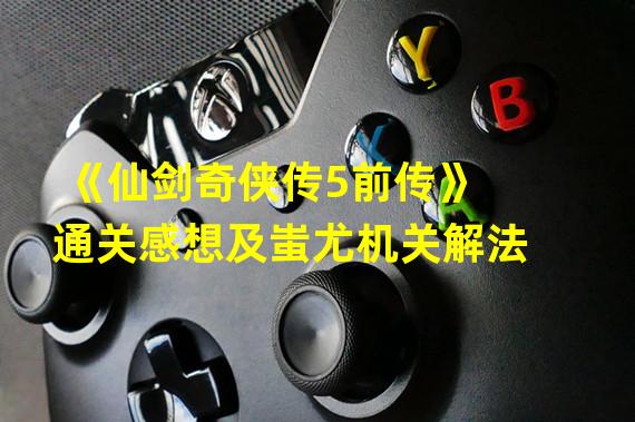 《仙剑奇侠传5前传》通关感想及蚩尤机关解法