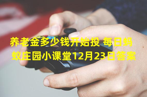 养老金多少钱开始投 每日蚂蚁庄园小课堂12月23日答案