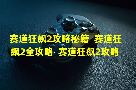 赛道狂飙2攻略秘籍  赛道狂飙2全攻略  赛道狂飙2攻略