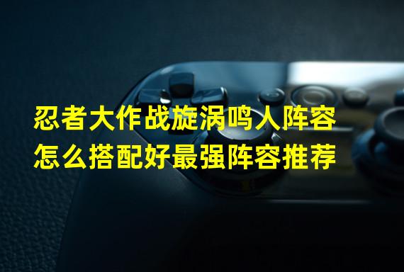 忍者大作战旋涡鸣人阵容怎么搭配好最强阵容推荐