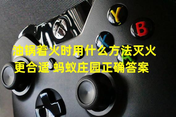 油锅着火时用什么方法灭火更合适 蚂蚁庄园正确答案