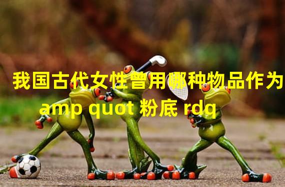 我国古代女性曾用哪种物品作为 amp quot 粉底 rdquo 的原料 小鸡宝宝