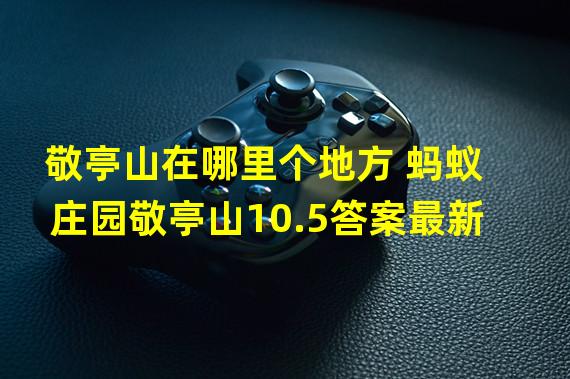 敬亭山在哪里个地方 蚂蚁庄园敬亭山10.5答案最新