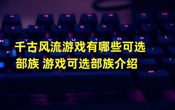 千古风流游戏有哪些可选部族 游戏可选部族介绍