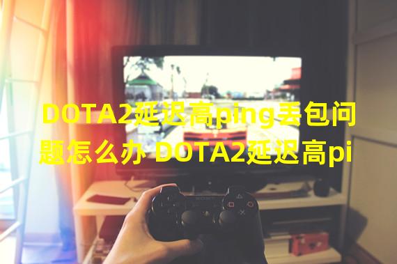 DOTA2延迟高ping丢包问题怎么办 DOTA2延迟高ping丢包