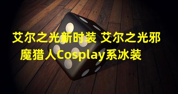 艾尔之光新时装 艾尔之光邪魔猎人Cosplay系冰装