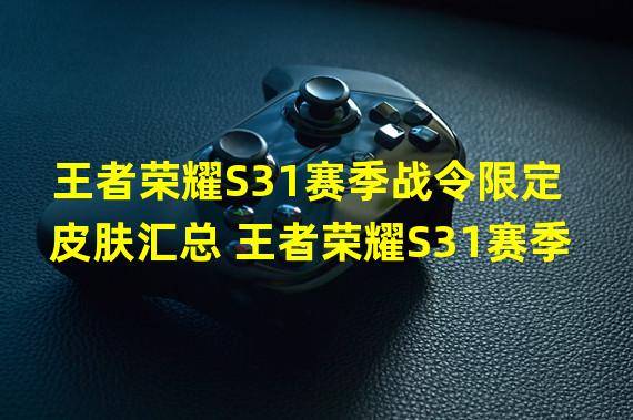 王者荣耀S31赛季战令限定皮肤汇总 王者荣耀S31赛季