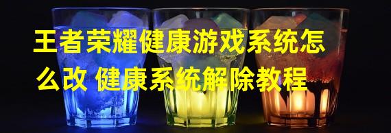 王者荣耀健康游戏系统怎么改 健康系统解除教程