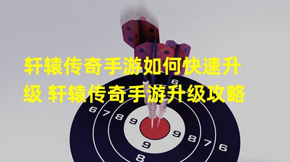 轩辕传奇手游如何快速升级 轩辕传奇手游升级攻略