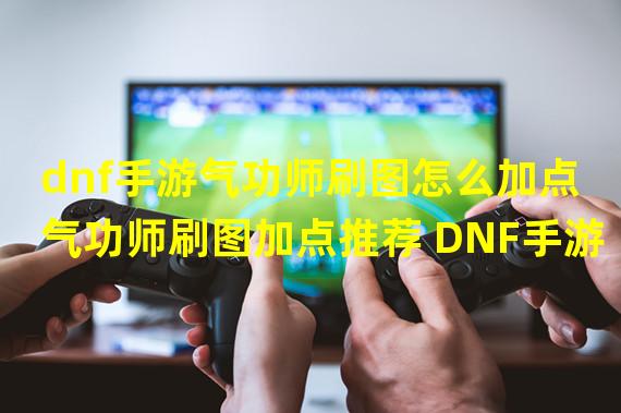 dnf手游气功师刷图怎么加点 气功师刷图加点推荐 DNF手游