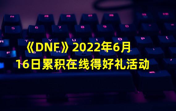 《DNF》2022年6月16日累积在线得好礼活动